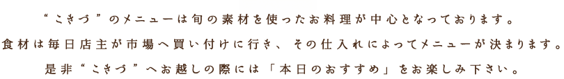 “こきづ”のメニューは旬の素材を使ったお料理が中心となっております。食材は毎日店主が市場へ買い付けに行き、その仕入れによってメニューが決まります。是非“こきづ”へお越しの際には「本日のおすすめ」をお楽しみ下さい。