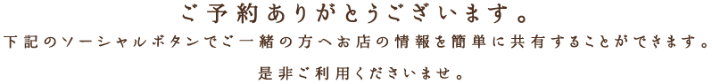 ご予約ありがとうございます。 下記のソーシャルボタンでご一緒の方へお店の情報を簡単に共有することができます。 是非ご利用くださいませ。